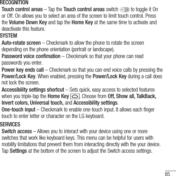 85RECOGNITIONTouch control areas – Tap the Touch control areas switch   to toggle it On or Off. On allows you to select an area of the screen to limit touch control. Press the Volume Down Key and tap the Home Key at the same time to activate and deactivate this feature.SYSTEMAuto-rotate screen – Checkmark to allow the phone to rotate the screen depending on the phone orientation (portrait or landscape).Password voice confimation – Checkmark so that your phone can read passwords you enter.Power key ends call – Checkmark so that you can end voice calls by pressing the Power/Lock Key. When enabled, pressing the Power/Lock Key during a call does not lock the screen.Accessibility settings shortcut – Sets quick, easy access to selected features when you triple-tap the Home Key . Choose from Off, Show all, TalkBack, Invert colors, Universal touch, and Accessibility settings.One-touch input – Checkmark to enable one-touch input. It allows each finger touch to enter letter or character on the LG keyboard.SERVICESSwitch access – Allows you to interact with your device using one or more switches that work like keyboard keys. This menu can be helpful for users with mobility limitations that prevent them from interacting directly with the your device. Tap Settings at the bottom of the screen to adjust the Switch access settings.