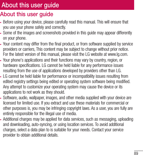 89AccessoriesAbout this user guide• Before using your device, please carefully read this manual. This will ensure that you use your phone safely and correctly.• Some of the images and screenshots provided in this guide may appear differently on your phone.• Your content may differ from the final product, or from software supplied by service providers or carriers, This content may be subject to change without prior notice. For the latest version of this manual, please visit the LG website at www.lg.com.• Your phone&apos;s applications and their functions may vary by country, region, or hardware specifications. LG cannot be held liable for any performance issues resulting from the use of applications developed by providers other than LG.• LG cannot be held liable for performance or incompatibility issues resulting from edited registry settings being edited or operating system software being modified. Any attempt to customize your operating system may cause the device or its applications to not work as they should.• Software, audio, wallpaper, images, and other media supplied with your device are licensed for limited use. If you extract and use these materials for commercial or other purposes is, you may be infringing copyright laws. As a user, you are fully are entirely responsible for the illegal use of media.• Additional charges may be applied for data services, such as messaging, uploading and downloading, auto-syncing, or using location services. To avoid additional charges, select a data plan to is suitable for your needs. Contact your service provider to obtain additional details.About this user guide