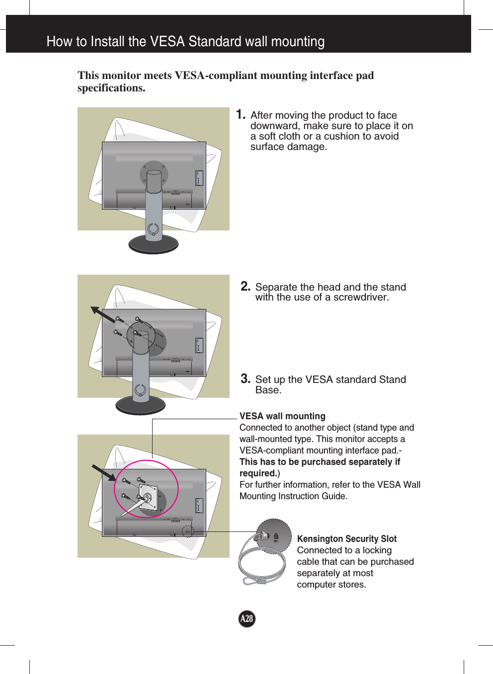 A28How to Install the VESA Standard wall mountingThis monitor meets VESA-compliant mounting interface padspecifications.DC-OUT HDMI/DVICOMPONENTAUDIOOUTD-SUBYPRPB   1                          2DC-OUT HDMI/DVICOMPONENTAUDIOOUTD-SUBYPRPB   1                          2DC-OUT HDMI/DVICOMPONENTAUDIOOUTD-SUBYPRPB   1                          2VESA wall mountingConnected to another object (stand type andwall-mounted type. This monitor accepts aVESA-compliant mounting interface pad.-This has to be purchased separately ifrequired.)For further information, refer to the VESA WallMounting Instruction Guide.Kensington Security SlotConnected to a locking cable that can be purchasedseparately at most computer stores.1.After moving the product to facedownward, make sure to place it ona soft cloth or a cushion to avoidsurface damage.  2. Separate the head and the standwith the use of a screwdriver.3.Set up the VESA standard StandBase.