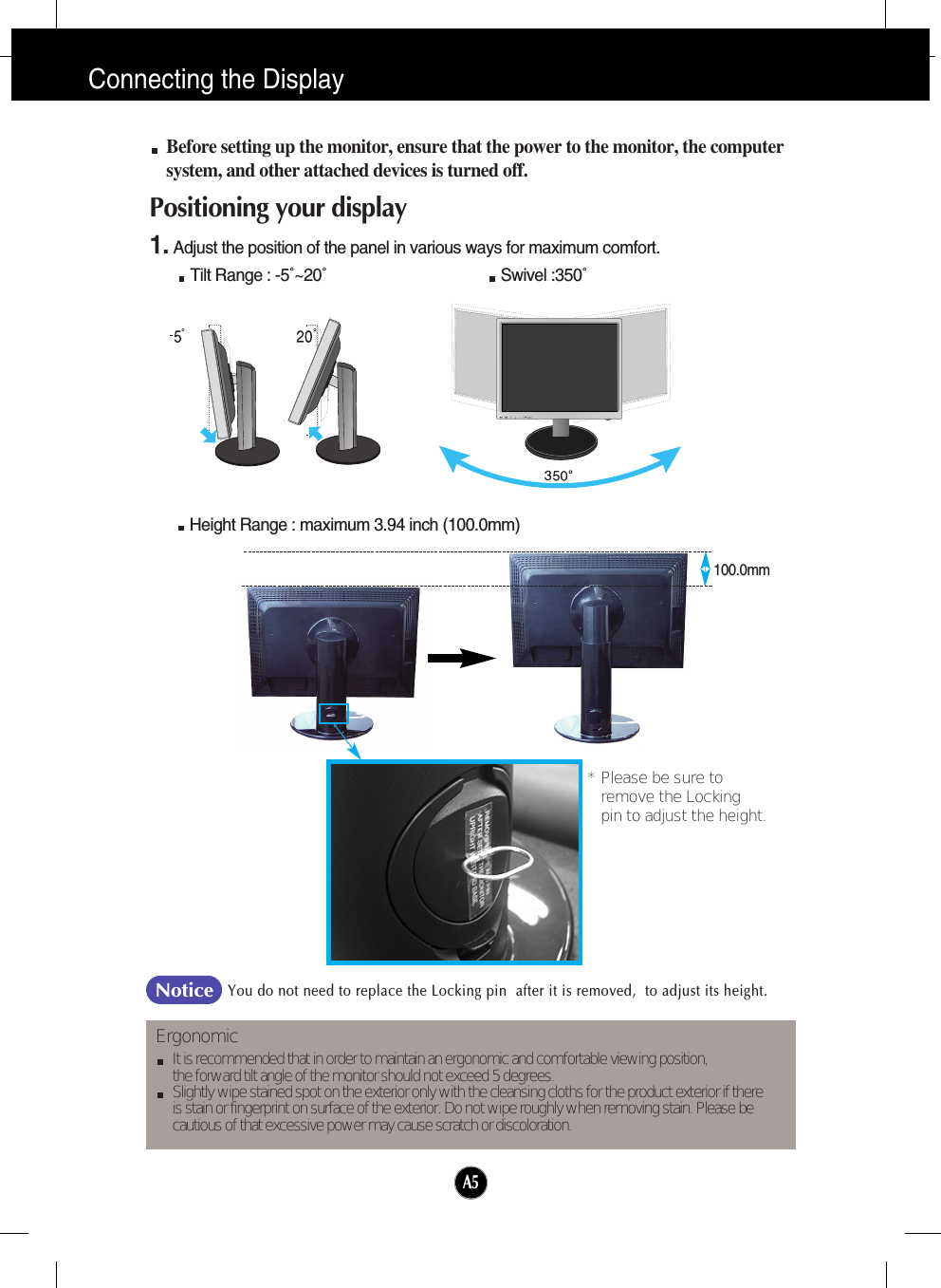 A5Connecting the DisplayBefore setting up the monitor, ensure that the power to the monitor, the computersystem, and other attached devices is turned off. Positioning your display1. Adjust the position of the panel in various ways for maximum comfort.Tilt Range : -5˚~20˚                                       Swivel :350˚ErgonomicIt is recommended that in order to maintain an ergonomic and comfortable viewing position, the forward tilt angle of the monitor should not exceed 5 degrees.Slightly wipe stained spot on the exterior only with the cleansing cloths for the product exterior if there is stain or fingerprint on surface of the exterior. Do not wipe roughly when removing stain. Please be cautious of that excessive power may cause scratch or discoloration. Height Range : maximum 3.94 inch (100.0mm)100.0mm* Please be sure to       remove the Locking pin to adjust the height.   You do not need to replace the Locking pin  after it is removed,  to adjust its height. Notice