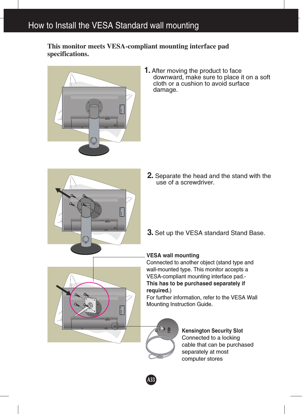 How to Install the VESA Standard wall mountingA33This monitor meets VESA-compliant mounting interface padspecifications.DC-OUT HDMI/DVICOMPONENTAUDIOOUTD-SUBYPRPB   1                          2DC-OUT HDMI/DVICOMPONENTAUDIOOUTD-SUBYPRPB   1                          2DC-OUT HDMI/DVICOMPONENTAUDIOOUTD-SUBYPRPB   1                          2VESA wall mountingConnected to another object (stand type andwall-mounted type. This monitor accepts aVESA-compliant mounting interface pad.-This has to be purchased separately ifrequired.)For further information, refer to the VESA WallMounting Instruction Guide.Kensington Security SlotConnected to a locking cable that can be purchasedseparately at most computer stores1.After moving the product to facedownward, make sure to place it on a softcloth or a cushion to avoid surfacedamage.  2. Separate the head and the stand with theuse of a screwdriver.3.Set up the VESA standard Stand Base.
