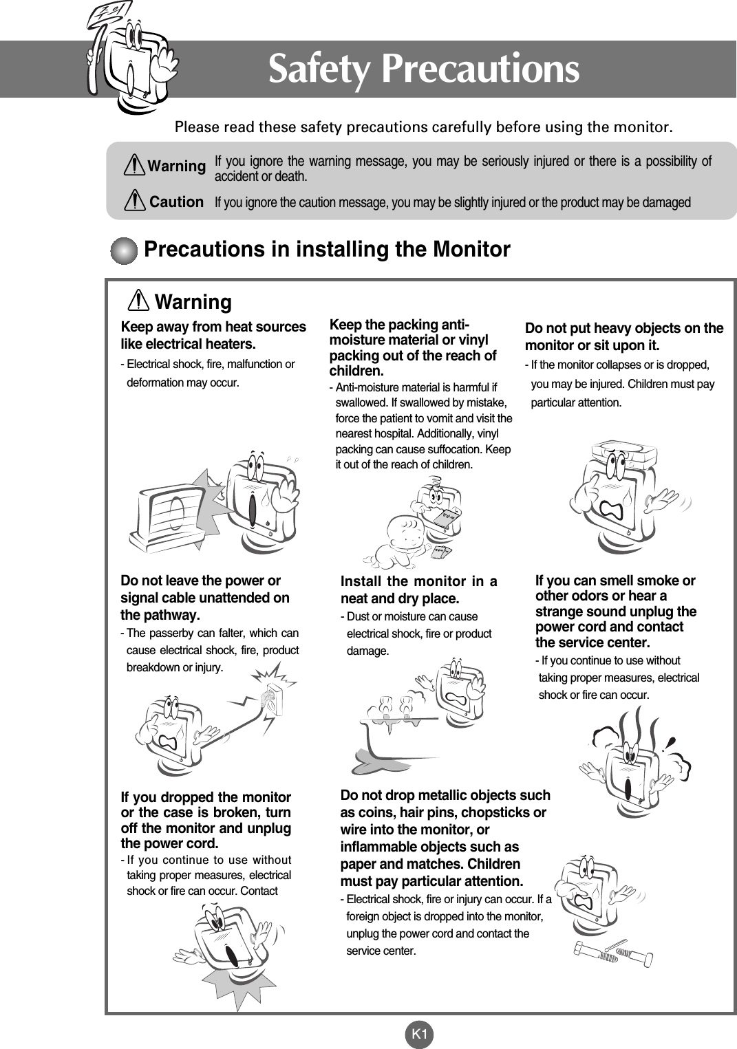 K1Please read these safety precautions carefully before using the monitor.Precautions in installing the MonitorIf you ignore the caution message, you may be slightly injured or the product may be damagedIf you ignore the warning message, you may be seriously injured or there is a possibility ofaccident or death.Keep away from heat sourceslike electrical heaters.- Electrical shock, fire, malfunction ordeformation may occur.Keep the packing anti-moisture material or vinylpacking out of the reach ofchildren.- Anti-moisture material is harmful ifswallowed. If swallowed by mistake,force the patient to vomit and visit thenearest hospital. Additionally, vinylpacking can cause suffocation. Keepit out of the reach of children.Install the monitor in aneat and dry place.- Dust or moisture can causeelectrical shock, fire or productdamage. Do not leave the power orsignal cable unattended onthe pathway.- The passerby can falter, which cancause electrical shock, fire, productbreakdown or injury.If you can smell smoke orother odors or hear astrange sound unplug thepower cord and contactthe service center. - If you continue to use withouttaking proper measures, electricalshock or fire can occur.If you dropped the monitoror the case is broken, turnoff the monitor and unplugthe power cord. - If you continue to use withouttaking proper measures, electricalshock or fire can occur. Contact Do not drop metallic objects suchas coins, hair pins, chopsticks orwire into the monitor, orinflammable objects such aspaper and matches. Childrenmust pay particular attention.- Electrical shock, fire or injury can occur. If aforeign object is dropped into the monitor,unplug the power cord and contact theservice center.Do not put heavy objects on themonitor or sit upon it. - If the monitor collapses or is dropped,you may be injured. Children must payparticular attention.Safety PrecautionsWarningWarningCaution
