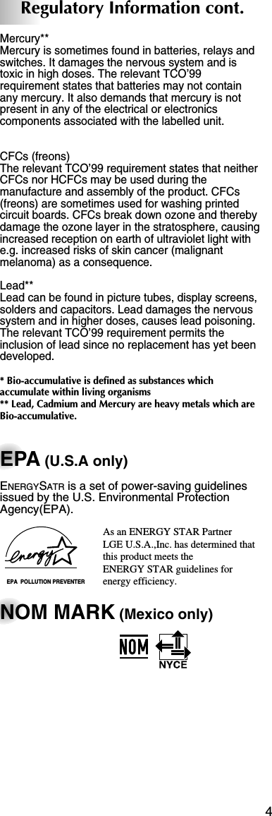 4Regulatory Information cont.Mercury**Mercury is sometimes found in batteries, relays andswitches. It damages the nervous system and istoxic in high doses. The relevant TCO’99requirement states that batteries may not containany mercury. It also demands that mercury is notpresent in any of the electrical or electronicscomponents associated with the labelled unit.CFCs (freons)The relevant TCO’99 requirement states that neitherCFCs nor HCFCs may be used during themanufacture and assembly of the product. CFCs(freons) are sometimes used for washing printedcircuit boards. CFCs break down ozone and therebydamage the ozone layer in the stratosphere, causingincreased reception on earth of ultraviolet light withe.g. increased risks of skin cancer (malignantmelanoma) as a consequence.Lead**Lead can be found in picture tubes, display screens,solders and capacitors. Lead damages the nervoussystem and in higher doses, causes lead poisoning.The relevant TCO’99 requirement permits theinclusion of lead since no replacement has yet beendeveloped.* Bio-accumulative is defined as substances whichaccumulate within living organisms** Lead, Cadmium and Mercury are heavy metals which areBio-accumulative.EPA (U.S.A only)ENERGYSATR is a set of power-saving guidelinesissued by the U.S. Environmental ProtectionAgency(EPA).NOM MARK (Mexico only)EPA  POLLUTION PREVENTERAs an ENERGY STAR Partner LGE U.S.A.,Inc. has determined thatthis product meets the ENERGY STAR guidelines forenergy efficiency.