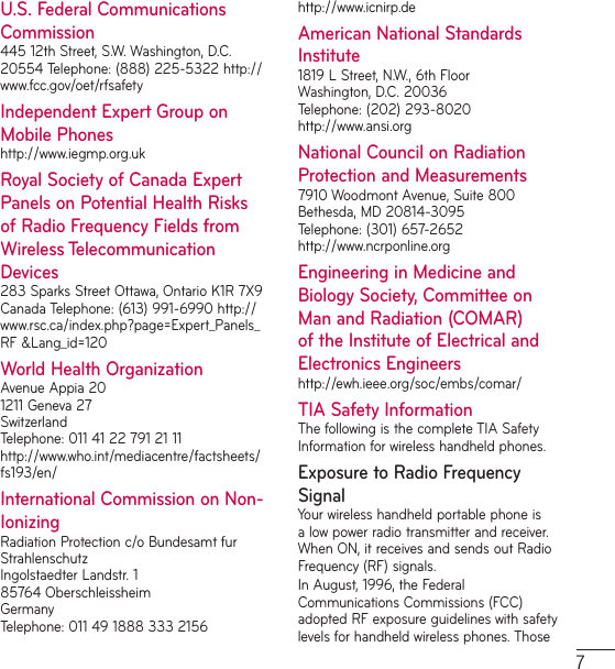 7U.S. Federal Communications Commission445 12th Street, S.W. Washington, D.C. 20554 Telephone: (888) 225-5322 http://www.fcc.gov/oet/rfsafetyIndependent Expert Group on Mobile Phoneshttp://www.iegmp.org.ukRoyal Society of Canada Expert Panels on Potential Health Risks of Radio Frequency Fields from Wireless Telecommunication Devices283 Sparks Street Ottawa, Ontario K1R 7X9 Canada Telephone: (613) 991-6990 http://www.rsc.ca/index.php?page=Expert_Panels_RF &amp;Lang_id=120World Health OrganizationAvenue Appia 20 1211 Geneva 27 Switzerland Telephone: 011 41 22 791 21 11 http://www.who.int/mediacentre/factsheets/fs193/en/International Commission on Non-IonizingRadiation Protection c/o Bundesamt fur Strahlenschutz Ingolstaedter Landstr. 1 85764 Oberschleissheim Germany Telephone: 011 49 1888 333 2156 http://www.icnirp.deAmerican National Standards Institute1819 L Street, N.W., 6th Floor Washington, D.C. 20036 Telephone: (202) 293-8020 http://www.ansi.orgNational Council on Radiation Protection and Measurements7910 Woodmont Avenue, Suite 800 Bethesda, MD 20814-3095 Telephone: (301) 657-2652 http://www.ncrponline.orgEngineering in Medicine and Biology Society, Committee on Man and Radiation (COMAR) of the Institute of Electrical and Electronics Engineershttp://ewh.ieee.org/soc/embs/comar/TIA Safety InformationThe following is the complete TIA Safety Information for wireless handheld phones.Exposure to Radio Frequency SignalYour wireless handheld portable phone is a low power radio transmitter and receiver. When ON, it receives and sends out Radio Frequency (RF) signals. In August, 1996, the Federal Communications Commissions (FCC) adopted RF exposure guidelines with safety levels for handheld wireless phones. Those 