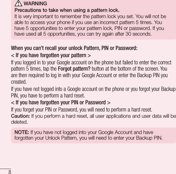 8Important notice WARNINGPrecautions to take when using a pattern lock.It is very important to remember the pattern lock you set. You will not be able to access your phone if you use an incorrect pattern 5 times. You have 5 opportunities to enter your pattern lock, PIN or password. If you have used all 5 opportunities, you can try again after 30 seconds.When you can&apos;t recall your unlock Pattern, PIN or Password:&lt; If you have forgotten your pattern &gt;If you logged in to your Google account on the phone but failed to enter the correct pattern 5 times, tap the Forgot pattern? button at the bottom of the screen. You are then required to log in with your Google Account or enter the Backup PIN you created.If you have not logged into a Google account on the phone or you forgot your Backup PIN, you have to perform a hard reset.&lt; If you have forgotten your PIN or Password &gt; If you forget your PIN or Password, you will need to perform a hard reset.Caution: If you perform a hard reset, all user applications and user data will be deleted.NOTE: If you have not logged into your Google Account and have forgotten your Unlock Pattern, you will need to enter your Backup PIN.