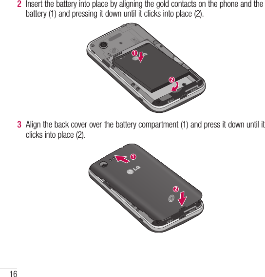 16Getting to know your phone2  Insert the battery into place by aligning the gold contacts on the phone and the battery (1) and pressing it down until it clicks into place (2).3  Align the back cover over the battery compartment (1) and press it down until it clicks into place (2).