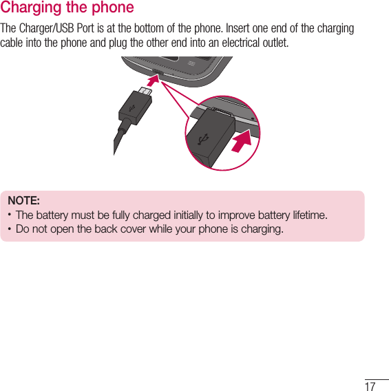 17Charging the phoneThe Charger/USB Port is at the bottom of the phone. Insert one end of the charging cable into the phone and plug the other end into an electrical outlet.NOTE:•  The battery must be fully charged initially to improve battery lifetime.•  Do not open the back cover while your phone is charging.