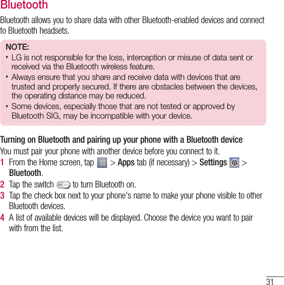 31BluetoothBluetooth allows you to share data with other Bluetooth-enabled devices and connect to Bluetooth headsets.NOTE:•  LG is not responsible for the loss, interception or misuse of data sent or received via the Bluetooth wireless feature.•  Always ensure that you share and receive data with devices that are trusted and properly secured. If there are obstacles between the devices, the operating distance may be reduced.•  Some devices, especially those that are not tested or approved by Bluetooth SIG, may be incompatible with your device.Turning on Bluetooth and pairing up your phone with a Bluetooth deviceYou must pair your phone with another device before you connect to it.1  From the Home screen, tap   &gt; Apps tab (if necessary) &gt; Settings  &gt; Bluetooth.2  Tap the switch   to turn Bluetooth on. 3  Tap the check box next to your phone&apos;s name to make your phone visible to other Bluetooth devices.4  A list of available devices will be displayed. Choose the device you want to pair with from the list.