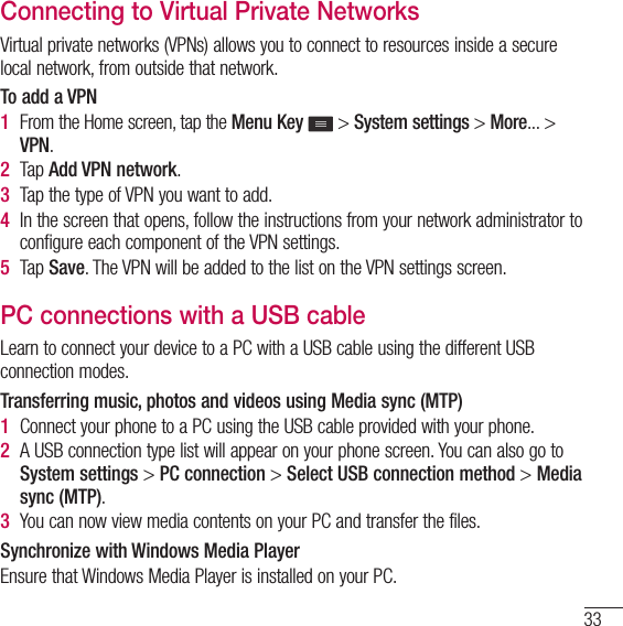 33Connecting to Virtual Private NetworksVirtual private networks (VPNs) allows you to connect to resources inside a secure local network, from outside that network.To add a VPN1  From the Home screen, tap the Menu Key  &gt; System settings &gt; More... &gt; VPN.2  Tap Add VPN network.3  Tap the type of VPN you want to add.4  In the screen that opens, follow the instructions from your network administrator to configure each component of the VPN settings.5  Tap Save. The VPN will be added to the list on the VPN settings screen.PC connections with a USB cableLearn to connect your device to a PC with a USB cable using the different USB connection modes.Transferring music, photos and videos using Media sync (MTP)1  Connect your phone to a PC using the USB cable provided with your phone.2  A USB connection type list will appear on your phone screen. You can also go to System settings &gt; PC connection &gt; Select USB connection method &gt; Media sync (MTP).3  You can now view media contents on your PC and transfer the files.Synchronize with Windows Media PlayerEnsure that Windows Media Player is installed on your PC.