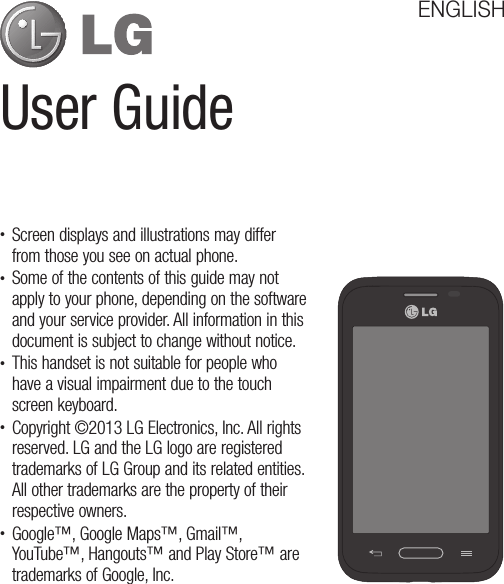 User GuideENGLISH•  Screen displays and illustrations may differ from those you see on actual phone.•  Some of the contents of this guide may not apply to your phone, depending on the software and your service provider. All information in this document is subject to change without notice.•  This handset is not suitable for people who have a visual impairment due to the touch screen keyboard.•  Copyright ©2013 LG Electronics, Inc. All rights reserved. LG and the LG logo are registered trademarks of LG Group and its related entities. All other trademarks are the property of their respective owners.•  Google™, Google Maps™, Gmail™, YouTube™, Hangouts™ and Play Store™ are trademarks of Google, Inc.