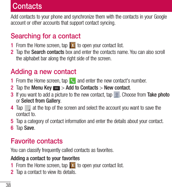 38ContactsContactsAdd contacts to your phone and synchronize them with the contacts in your Google account or other accounts that support contact syncing.Searching for a contact1  From the Home screen, tap   to open your contact list.2  Tap the Search contacts box and enter the contacts name. You can also scroll the alphabet bar along the right side of the screen.Adding a new contact1  From the Home screen, tap   and enter the new contact&apos;s number.2  Tap the Menu Key  &gt; Add to Contacts &gt; New contact. 3  If you want to add a picture to the new contact, tap  . Choose from Take photo or Select from Gallery.4  Tap   at the top of the screen and select the account you want to save the contact to.5  Tap a category of contact information and enter the details about your contact.6  Tap Save.Favorite contactsYou can classify frequently called contacts as favorites.Adding a contact to your favorites1  From the Home screen, tap   to open your contact list.2  Tap a contact to view its details.