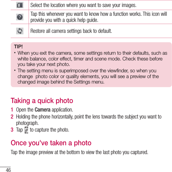 46CameraCameraSelect the location where you want to save your images.Tap this whenever you want to know how a function works. This icon will provide you with a quick help guide.Restore all camera settings back to default.TIP!•  When you exit the camera, some settings return to their defaults, such as white balance, color effect, timer and scene mode. Check these before you take your next photo.•  The setting menu is superimposed over the viewfinder, so when you change  photo color or quality elements, you will see a preview of the changed image behind the Settings menu.Taking a quick photo 1  Open the Camera application.2  Holding the phone horizontally, point the lens towards the subject you want to photograph.3  Tap   to capture the photo.Once you&apos;ve taken a photoTap the image preview at the bottom to view the last photo you captured. 