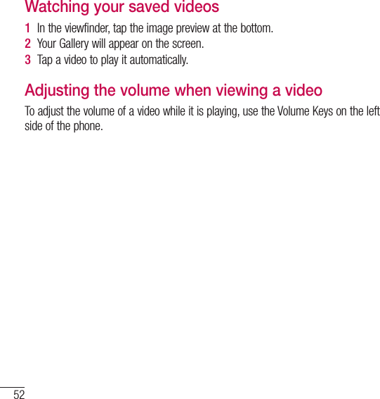 52Video cameraWatching your saved videos1  In the viewfinder, tap the image preview at the bottom.2  Your Gallery will appear on the screen.3  Tap a video to play it automatically.Adjusting the volume when viewing a videoTo adjust the volume of a video while it is playing, use the Volume Keys on the left side of the phone.