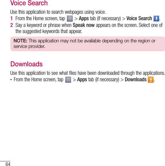 64UtilitiesVoice SearchUse this application to search webpages using voice.1  From the Home screen, tap   &gt; Apps tab (if necessary) &gt; Voice Search  .2  Say a keyword or phrase when Speak now appears on the screen. Select one of the suggested keywords that appear.NOTE: This application may not be available depending on the region or service provider.DownloadsUse this application to see what files have been downloaded through the applications.•  From the Home screen, tap   &gt; Apps tab (if necessary) &gt; Downloads  .
