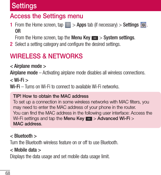 68SettingsSettingsAccess the Settings menu1  From the Home screen, tap   &gt; Apps tab (if necessary) &gt; Settings  .  OR   From the Home screen, tap the Menu Key  &gt; System settings.2  Select a setting category and configure the desired settings.WIRELESS &amp; NETWORKS&lt; Airplane mode &gt;Airplane mode – Activating airplane mode disables all wireless connections.&lt; Wi-Fi &gt;Wi-Fi – Turns on Wi-Fi to connect to available Wi-Fi networks.TIP! How to obtain the MAC addressTo set up a connection in some wireless networks with MAC filters, you may need to enter the MAC address of your phone in the router.You can find the MAC address in the following user interface: Access the Wi-Fi settings and tap the Menu Key  &gt; Advanced Wi-Fi &gt; MAC address.&lt; Bluetooth &gt;Turn the Bluetooth wireless feature on or off to use Bluetooth.&lt; Mobile data &gt;Displays the data usage and set mobile data usage limit.