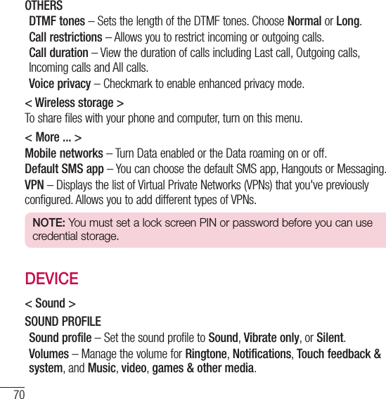 70SettingsOTHERSDTMF tones – Sets the length of the DTMF tones. Choose Normal or Long.Call restrictions – Allows you to restrict incoming or outgoing calls.Call duration – View the duration of calls including Last call, Outgoing calls, Incoming calls and All calls.Voice privacy – Checkmark to enable enhanced privacy mode.&lt; Wireless storage &gt;To share files with your phone and computer, turn on this menu.&lt; More ... &gt;Mobile networks – Turn Data enabled or the Data roaming on or off.Default SMS app – You can choose the default SMS app, Hangouts or Messaging.VPN – Displays the list of Virtual Private Networks (VPNs) that you&apos;ve previously configured. Allows you to add different types of VPNs.NOTE: You must set a lock screen PIN or password before you can use credential storage.DEVICE&lt; Sound &gt;SOUND PROFILESound profile – Set the sound profile to Sound, Vibrate only, or Silent.Volumes – Manage the volume for Ringtone, Notifications, Touch feedback &amp; system, and Music, video, games &amp; other media.