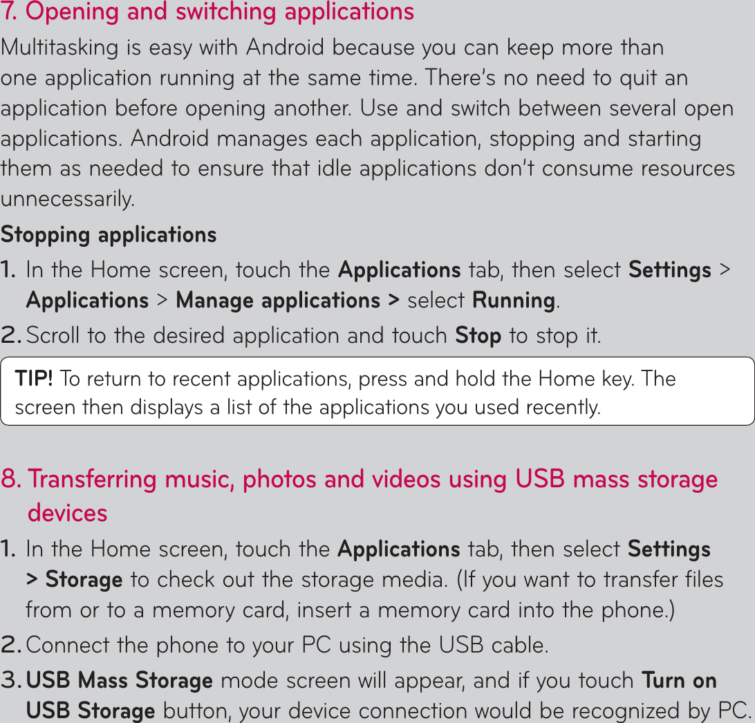 7.  Opening and switching applicationsMultitasking is easy with Android because you can keep more than one application running at the same time. There’s no need to quit an application before opening another. Use and switch between several open applications. Android manages each application, stopping and starting them as needed to ensure that idle applications don’t consume resources unnecessarily.Stopping applicationsIn the Home screen, touch the Applications tab, then select Settings &gt; Applications &gt; Manage applications &gt; select Running.Scroll to the desired application and touch Stop to stop it.TIP! To return to recent applications, press and hold the Home key. The screen then displays a list of the applications you used recently.8.  Transferring music, photos and videos using USB mass storage devicesIn the Home screen, touch the Applications tab, then select Settings &gt; Storage to check out the storage media. (If you want to transfer files from or to a memory card, insert a memory card into the phone.)Connect the phone to your PC using the USB cable.USB Mass Storage mode screen will appear, and if you touch Tu r n  o n  USB Storage button, your device connection would be recognized by PC.1.2.1.2.3.