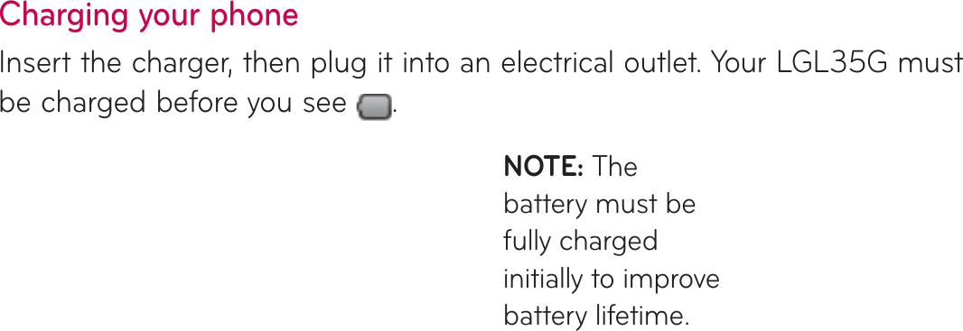 Charging your phoneInsert the charger, then plug it into an electrical outlet. Your LGL35G must be charged before you see  .NOTE: The battery must be fully charged initially to improve battery lifetime.Installing the memory cardNOTE: The LGL35G supports memory cards up to 32 GB.To insert a memory card:Turn the phone off before inserting or removing a memory card. Remove the back cover.1.