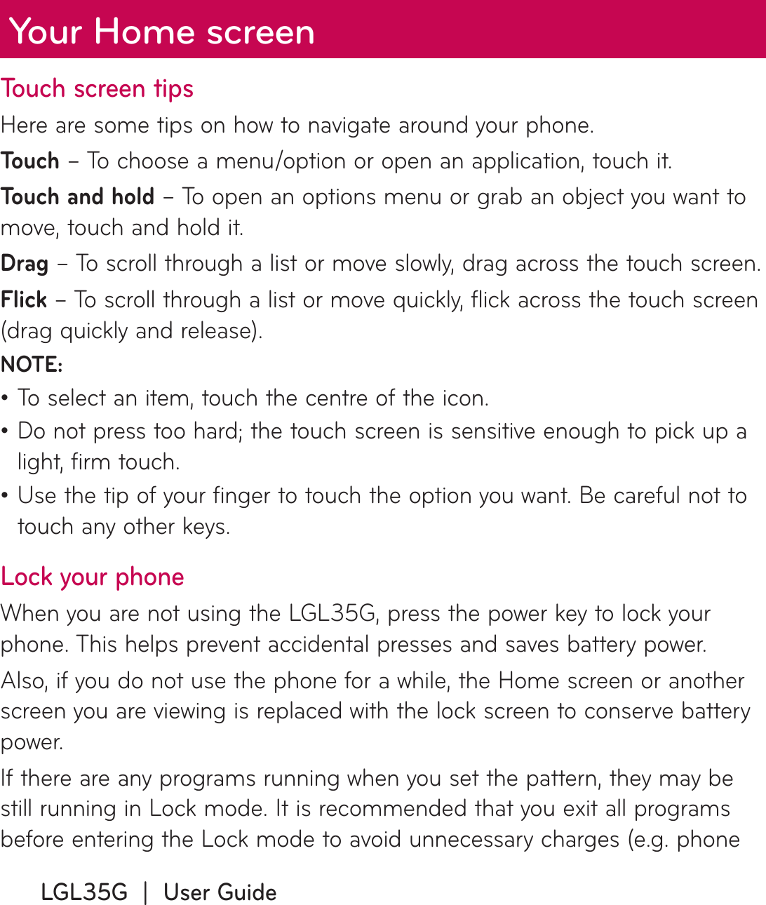 LGL35G  |  User GuideYour Home screenTouch screen tipsHere are some tips on how to navigate around your phone.To u c h  – To choose a menu/option or open an application, touch it.Touch and hold – To open an options menu or grab an object you want to move, touch and hold it.Drag – To scroll through a list or move slowly, drag across the touch screen.Flick – To scroll through a list or move quickly, flick across the touch screen (drag quickly and release).NOTE:To select an item, touch the centre of the icon.Do not press too hard; the touch screen is sensitive enough to pick up a light, firm touch.Use the tip of your finger to touch the option you want. Be careful not to touch any other keys.Lock your phoneWhen you are not using the LGL35G, press the power key to lock your phone. This helps prevent accidental presses and saves battery power. Also, if you do not use the phone for a while, the Home screen or another screen you are viewing is replaced with the lock screen to conserve battery power.If there are any programs running when you set the pattern, they may be still running in Lock mode. It is recommended that you exit all programs before entering the Lock mode to avoid unnecessary charges (e.g. phone •••