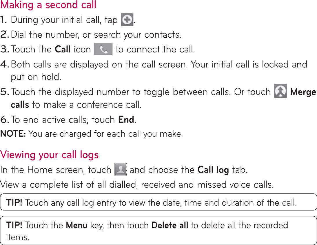 Making a second callDuring your initial call, tap  .Dial the number, or search your contacts.Touch the Call icon   to connect the call.Both calls are displayed on the call screen. Your initial call is locked and put on hold.Touch the displayed number to toggle between calls. Or touch   Merge calls to make a conference call.To end active calls, touch End.NOTE: You are charged for each call you make.Viewing your call logsIn the Home screen, touch   and choose the Call log tab.View a complete list of all dialled, received and missed voice calls.TIP! Touch any call log entry to view the date, time and duration of the call.TIP! Touch the Menu key, then touch Delete all to delete all the recorded items.1.2.3.4.5.6.