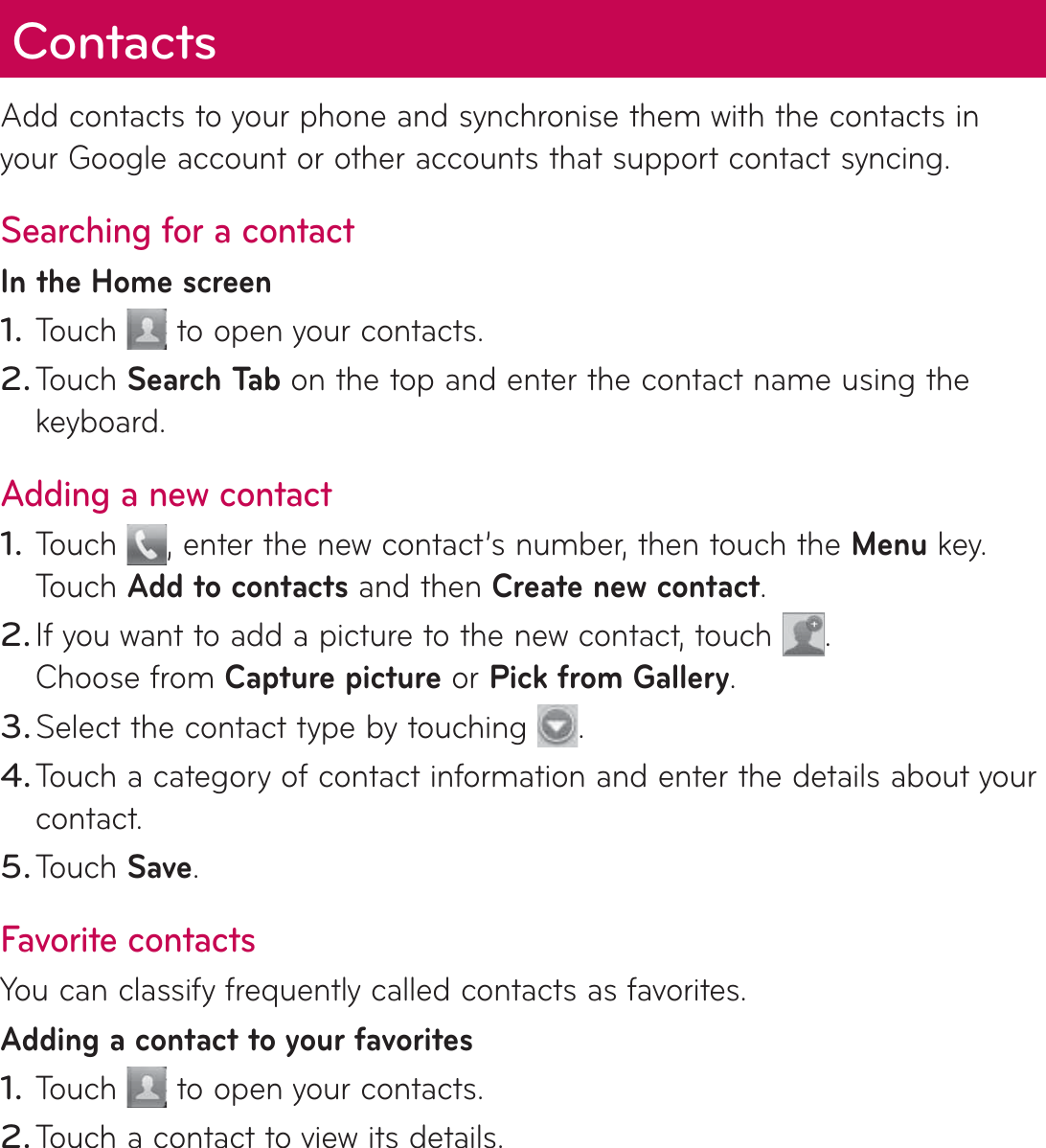 ContactsAdd contacts to your phone and synchronise them with the contacts in your Google account or other accounts that support contact syncing.Searching for a contactIn the Home screenTouch   to open your contacts. Touch Search Tab   on the top and enter the contact name using the keyboard.Adding a new contactTouch  , enter the new contact’s number, then touch the Menu key. Touch Add to contacts and then Create new contact. If you want to add a picture to the new contact, touch  . Choose from Capture picture or Pick from Gallery.Select the contact type by touching  .Touch a category of contact information and enter the details about your contact.Touch Save.Favorite contactsYou can classify frequently called contacts as favorites.Adding a contact to your favoritesTouch   to open your contacts.Touch a contact to view its details.1.2.1.2.3.4.5.1.2.