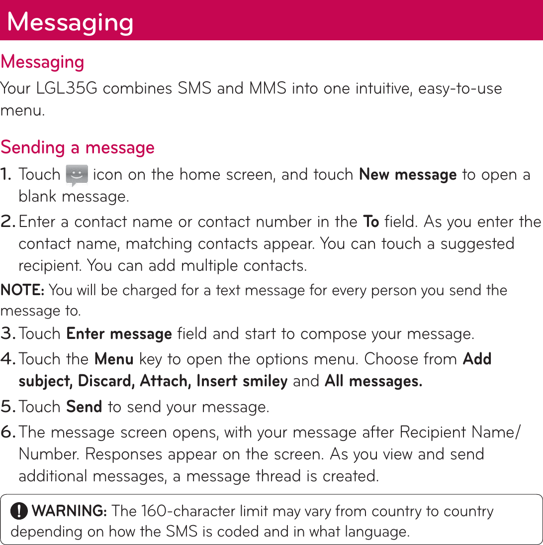 MessagingYour LGL35G combines SMS and MMS into one intuitive, easy-to-use menu.Sending a messageTouch   icon on the home screen, and touch New message to open a blank message.Enter a contact name or contact number in the To  field. As you enter the contact name, matching contacts appear. You can touch a suggested recipient. You can add multiple contacts.NOTE: You will be charged for a text message for every person you send the message to.Touch Enter message field and start to compose your message.Touch the Menu key to open the options menu. Choose from Add subject, Discard, Attach, Insert smiley and All messages. Touch Send to send your message.The message screen opens, with your message after Recipient Name/Number. Responses appear on the screen. As you view and send additional messages, a message thread is created. WARNING: The 160-character limit may vary from country to country depending on how the SMS is coded and in what language.1.2.3.4.5.6.Messaging