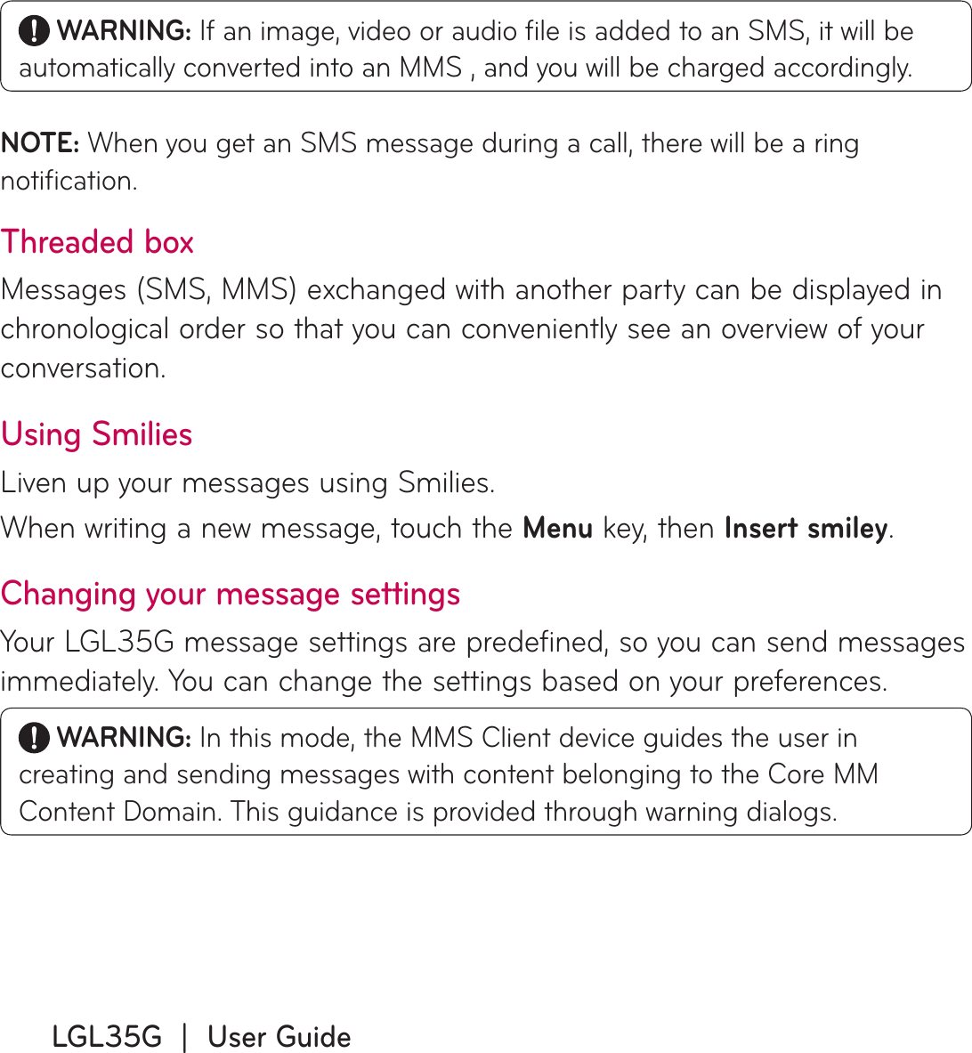 LGL35G  |  User Guide WARNING: If an image, video or audio ﬁ le is added to an SMS, it will be automatically converted into an MMS , and you will be charged accordingly.NOTE: When you get an SMS message during a call, there will be a ring notiﬁ cation.Threaded box Messages (SMS, MMS) exchanged with another party can be displayed in chronological order so that you can conveniently see an overview of your conversation.Using SmiliesLiven up your messages using Smilies.When writing a new message, touch the Menu key, then Insert smiley.Changing your message settingsYour LGL35G message settings are predefined, so you can send messages immediately. You can change the settings based on your preferences.  WARNING: In this mode, the MMS Client device guides the user in creating and sending messages with content belonging to the Core MM Content Domain. This guidance is provided through warning dialogs.