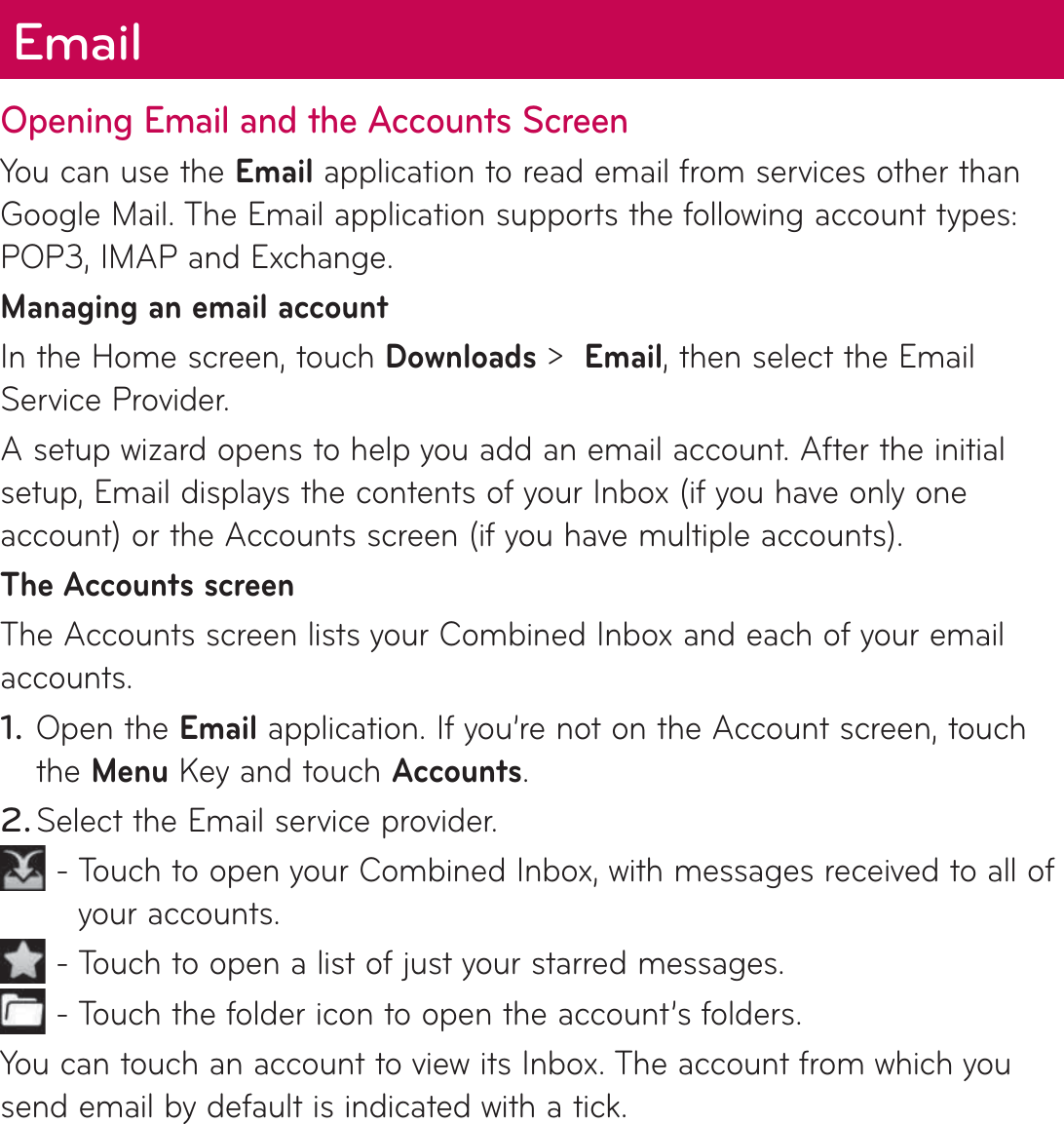 Opening Email and the Accounts ScreenYou can use the Email application to read email from services other than Google Mail. The Email application supports the following account types: POP3, IMAP and Exchange.Managing an email accountIn the Home screen, touch Downloads &gt;  Email, then select the Email Service Provider.A setup wizard opens to help you add an email account. After the initial setup, Email displays the contents of your Inbox (if you have only one account) or the Accounts screen (if you have multiple accounts).The Accounts screenThe Accounts screen lists your Combined Inbox and each of your email accounts. Open the Email application. If you’re not on the Account screen, touch the Menu Key and touch Accounts.Select the Email service provider. -  Touch to open your Combined Inbox, with messages received to all of your accounts. -  Touch to open a list of just your starred messages. -  Touch the folder icon to open the account’s folders.You can touch an account to view its Inbox. The account from which you send email by default is indicated with a tick.1.2.Email 