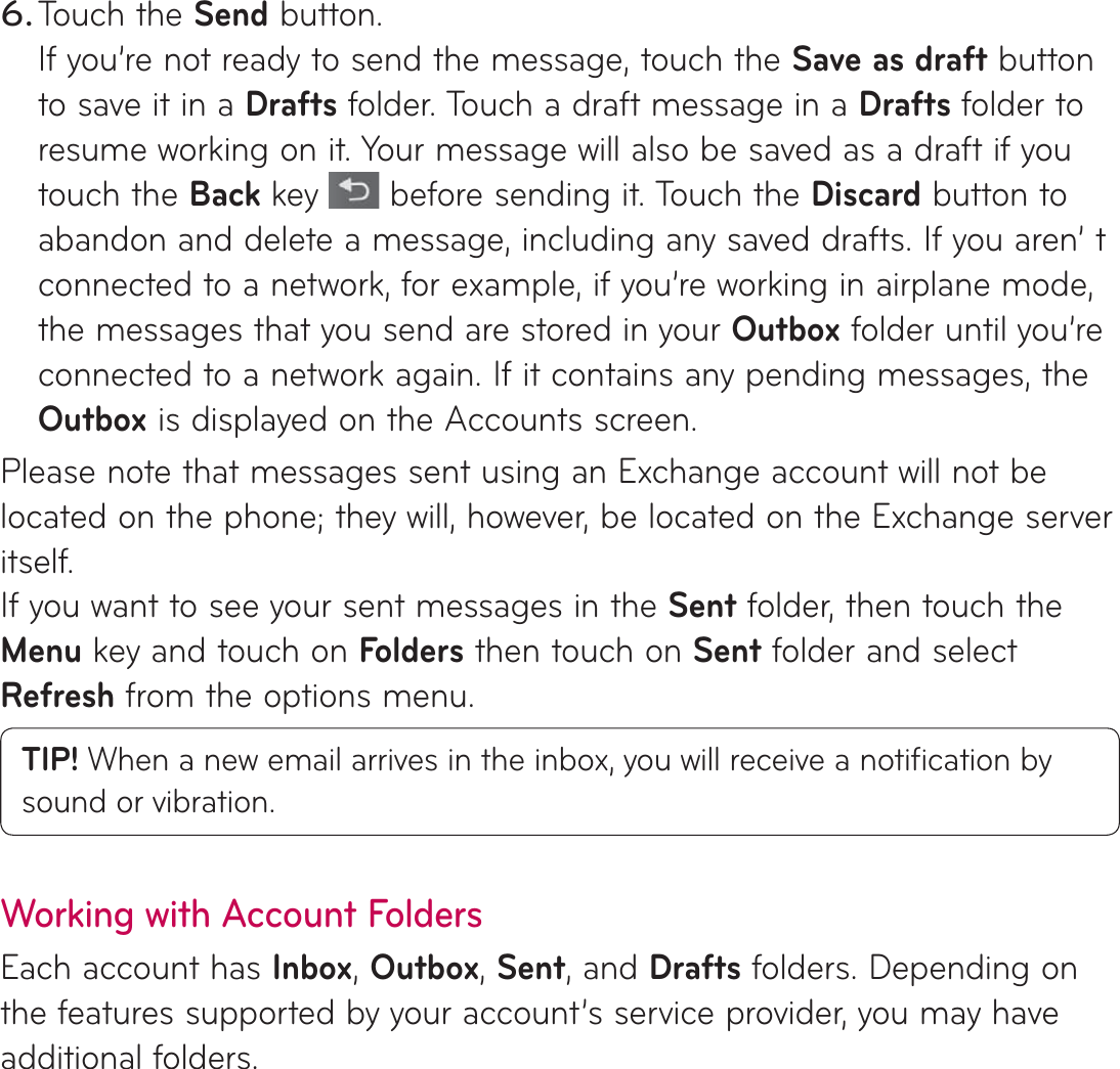 Touch the Send button.If you’re not ready to send the message, touch the Save as draft button to save it in a Drafts folder. Touch a draft message in a Drafts folder to resume working on it. Your message will also be saved as a draft if you touch the Back key  before sending it. Touch the Discard button to abandon and delete a message, including any saved drafts. If you aren’ t connected to a network, for example, if you’re working in airplane mode, the messages that you send are stored in your Outbox folder until you’re connected to a network again. If it contains any pending messages, the Outbox is displayed on the Accounts screen.Please note that messages sent using an Exchange account will not be located on the phone; they will, however, be located on the Exchange server itself.If you want to see your sent messages in the Sent folder, then touch the Menu key and touch on Folders then touch on Sent folder and select Refresh from the options menu.TIP! When a new email arrives in the inbox, you will receive a notiﬁ cation by sound or vibration. Working with Account FoldersEach account has Inbox, Outbox, Sent, and Drafts folders. Depending on the features supported by your account’s service provider, you may have additional folders.6.