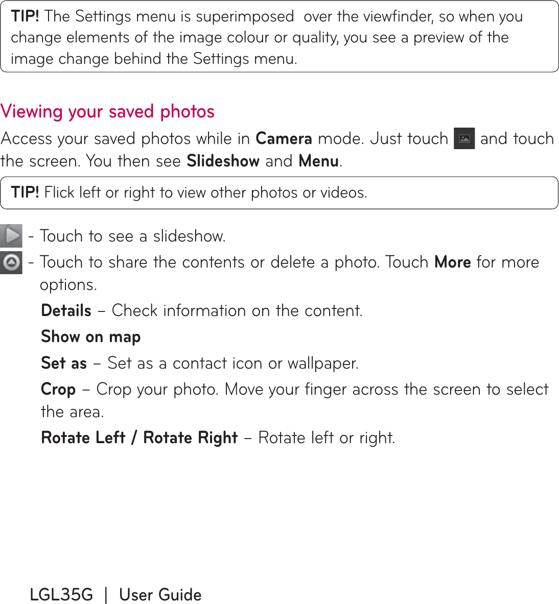 LGL35G  |  User GuideTIP! The Settings menu is superimposed  over the viewﬁ nder, so when you change elements of the image colour or quality, you see a preview of the image change behind the Settings menu.Viewing your saved photosAccess your saved photos while in Camera mode. Just touch   and touch the screen. You then see Slideshow and Menu.TIP! Flick left or right to view other photos or videos. - Touch to see a slideshow.  -  Touch to share the contents or delete a photo. Touch More for more options.Details – Check information on the content.Show on mapSet as – Set as a contact icon or wallpaper.Crop – Crop your photo. Move your finger across the screen to select the area.Rotate Left / Rotate Right – Rotate left or right.