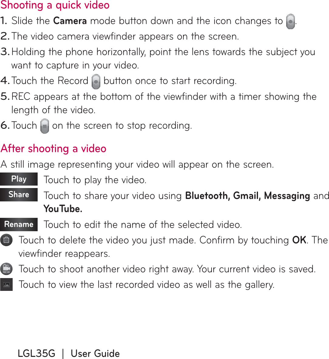 LGL35G  |  User GuideShooting a quick videoSlide the Camera mode button down and the icon changes to  . The video camera viewfinder appears on the screen.Holding the phone horizontally, point the lens towards the subject you want to capture in your video.Touch the Record   button once to start recording.REC appears at the bottom of the viewfinder with a timer showing the length of the video.Touch   on the screen to stop recording.After shooting a videoA still image representing your video will appear on the screen. Play    Touch to play the video. Share    Touch to share your video using Bluetooth, Gmail, Messaging and YouTube.Rename   Touch to edit the name of the selected video.   Touch to delete the video you just made. Confirm by touching OK. The viewfinder reappears.   Touch to shoot another video right away. Your current video is saved.   Touch to view the last recorded video as well as the gallery.1.2.3.4.5.6.