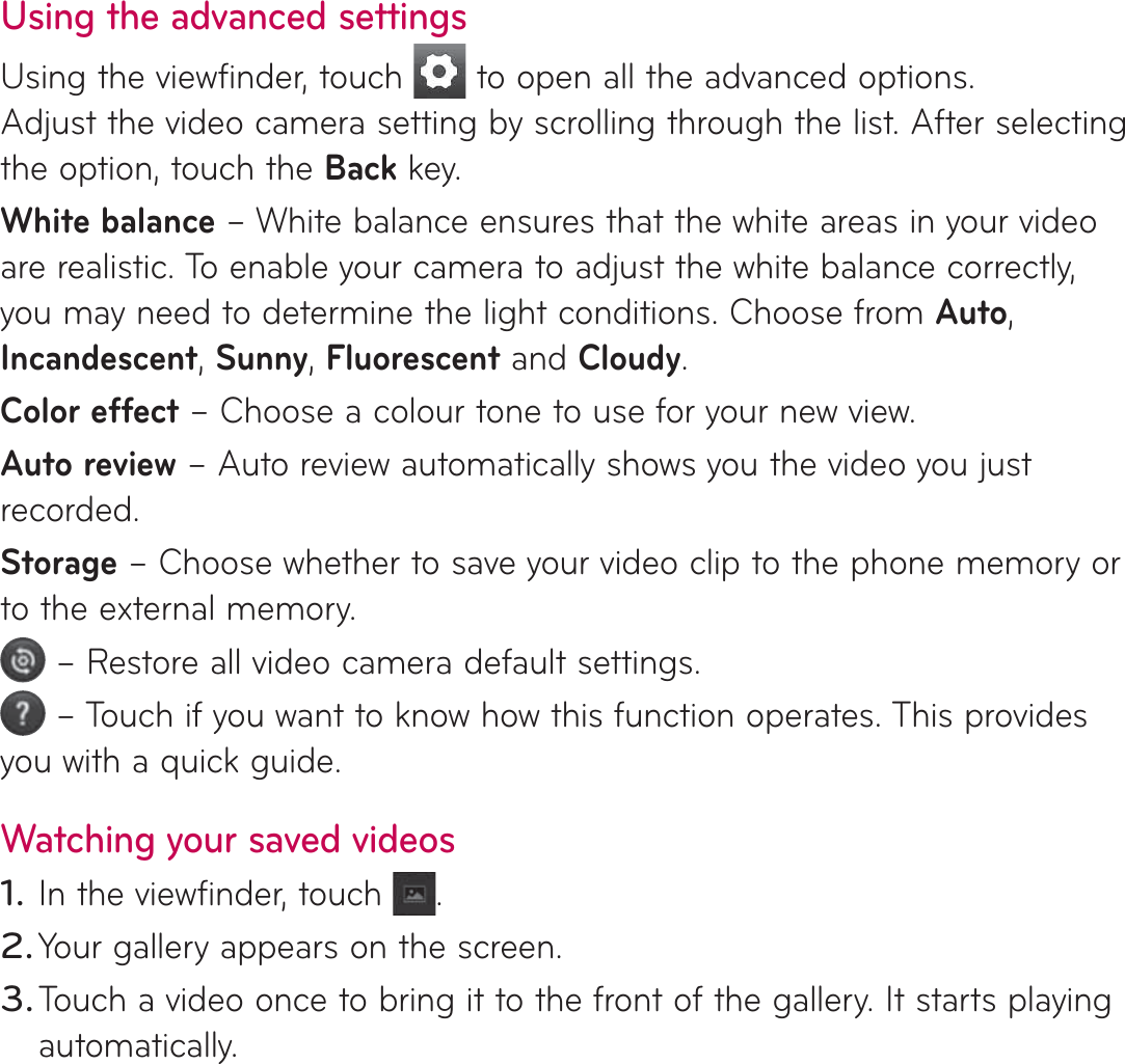 Using the advanced settingsUsing the viewfinder, touch   to open all the advanced options. Adjust the video camera setting by scrolling through the list. After selecting the option, touch the Back key.White balance – White balance ensures that the white areas in your video are realistic. To enable your camera to adjust the white balance correctly, you may need to determine the light conditions. Choose from Auto, Incandescent, Sunny, Fluorescent and Cloudy.Color effect – Choose a colour tone to use for your new view.Auto review – Auto review automatically shows you the video you just recorded.Storage – Choose whether to save your video clip to the phone memory or to the external memory. – Restore all video camera default settings. – Touch if you want to know how this function operates. This provides you with a quick guide.Watching your saved videosIn the viewfinder, touch  .Your gallery appears on the screen.Touch a video once to bring it to the front of the gallery. It starts playing automatically.1.2.3.