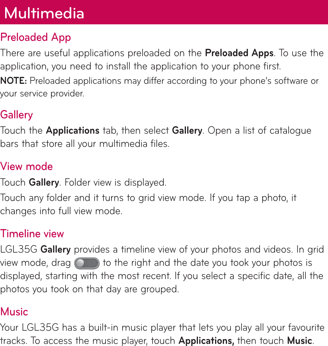 Preloaded AppThere are useful applications preloaded on the Preloaded Apps. To use the application, you need to install the application to your phone first.NOTE: Preloaded applications may differ according to your phone’s software or your service provider.GalleryTouch the Applications tab, then select Gallery. Open a list of catalogue bars that store all your multimedia files.View modeTouch Gallery. Folder view is displayed. Touch any folder and it turns to grid view mode. If you tap a photo, it changes into full view mode.Timeline viewLGL35G Gallery provides a timeline view of your photos and videos. In grid view mode, drag   to the right and the date you took your photos is displayed, starting with the most recent. If you select a specific date, all the photos you took on that day are grouped.MusicYour LGL35G has a built-in music player that lets you play all your favourite tracks. To access the music player, touch Applications, then touch Music.Multimedia