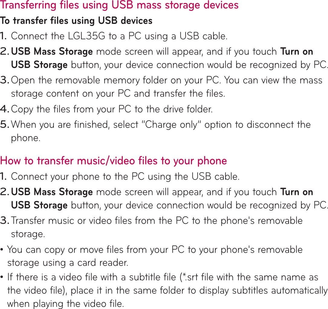 Transferring files using USB mass storage devicesTo transfer files using USB devicesConnect the LGL35G to a PC using a USB cable.USB Mass Storage mode screen will appear, and if you touch Tu r n  o n  USB Storage button, your device connection would be recognized by PC.Open the removable memory folder on your PC. You can view the mass storage content on your PC and transfer the files.Copy the files from your PC to the drive folder.When you are finished, select “Charge only” option to disconnect the phone.How to transfer music/video files to your phoneConnect your phone to the PC using the USB cable. USB Mass Storage mode screen will appear, and if you touch Tu r n  o n  USB Storage button, your device connection would be recognized by PC.Transfer music or video files from the PC to the phone&apos;s removable storage.You can copy or move files from your PC to your phone&apos;s removable storage using a card reader.If there is a video file with a subtitle file (*.srt file with the same name as the video file), place it in the same folder to display subtitles automatically when playing the video file.1.2.3.4.5.1.2.3.••