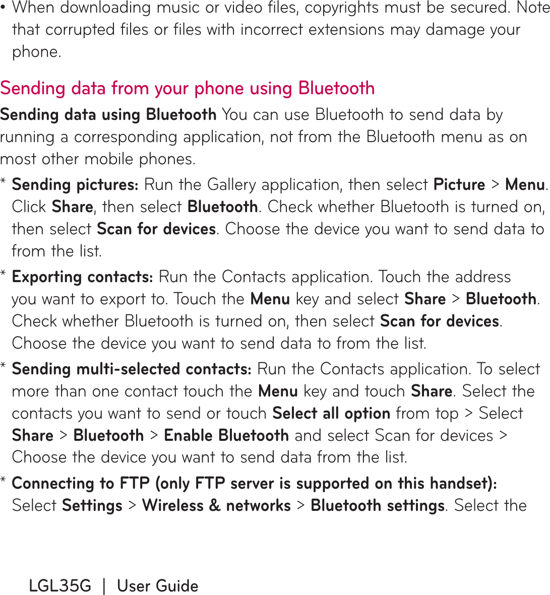 LGL35G  |  User GuideWhen downloading music or video files, copyrights must be secured. Note that corrupted files or files with incorrect extensions may damage your phone.Sending data from your phone using BluetoothSending data using Bluetooth You can use Bluetooth to send data by running a corresponding application, not from the Bluetooth menu as on most other mobile phones.*  Sending pictures: Run the Gallery application, then select Picture &gt; Menu. Click Share, then select Bluetooth. Check whether Bluetooth is turned on, then select Scan for devices. Choose the device you want to send data to from the list.*  Exporting contacts: Run the Contacts application. Touch the address you want to export to. Touch the Menu key and select Share &gt; Bluetooth. Check whether Bluetooth is turned on, then select Scan for devices. Choose the device you want to send data to from the list.*  Sending multi-selected contacts: Run the Contacts application. To select more than one contact touch the Menu key and touch Share. Select the contacts you want to send or touch Select all option from top &gt; Select Share &gt; Bluetooth &gt; Enable Bluetooth and select Scan for devices &gt; Choose the device you want to send data from the list.*  Connecting to FTP (only FTP server is supported on this handset): Select Settings &gt; Wireless &amp; networks &gt; Bluetooth settings. Select the •