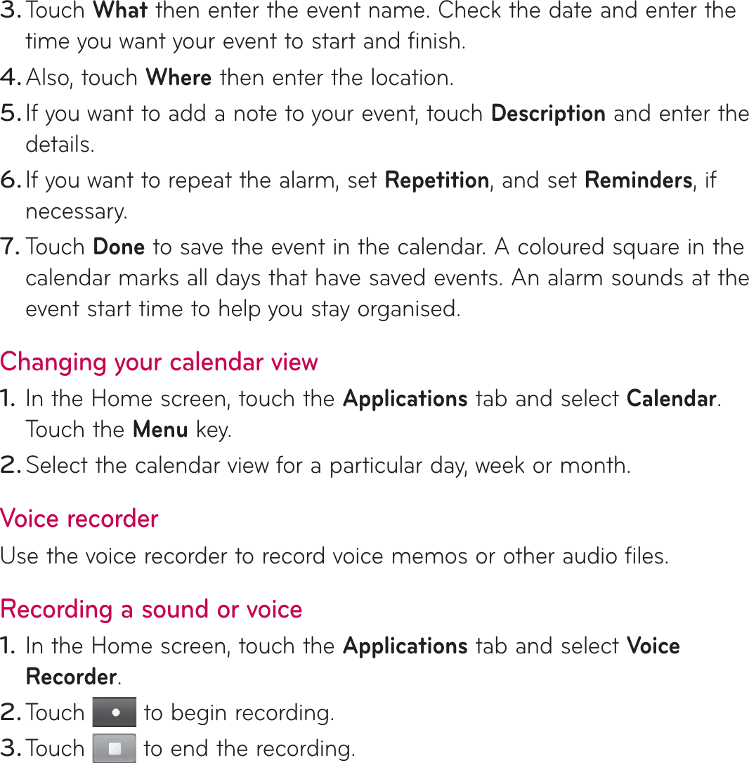 Touch What then enter the event name. Check the date and enter the time you want your event to start and finish. Also, touch Where then enter the location.If you want to add a note to your event, touch Description and enter the details.If you want to repeat the alarm, set Repetition, and set Reminders, if necessary.Touch Done to save the event in the calendar. A coloured square in the calendar marks all days that have saved events. An alarm sounds at the event start time to help you stay organised.Changing your calendar viewIn the Home screen, touch the Applications tab and select Calendar. Touch the Menu key.Select the calendar view for a particular day, week or month. Voice recorderUse the voice recorder to record voice memos or other audio files.Recording a sound or voiceIn the Home screen, touch the Applications tab and select Voice Recorder.Touch   to begin recording.Touch   to end the recording.3.4.5.6.7.1.2.1.2.3.