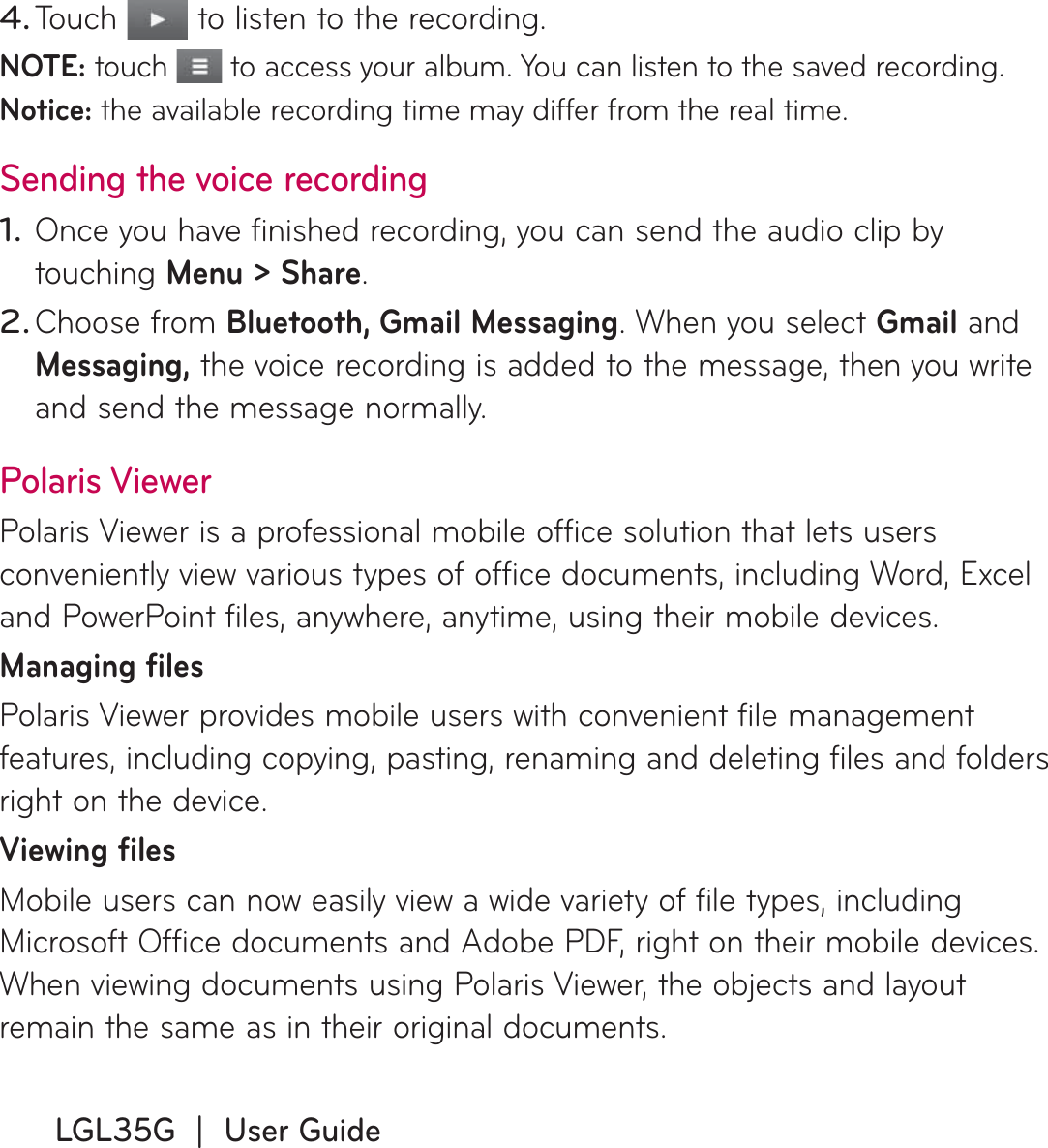 LGL35G  |  User GuideTouch   to listen to the recording.NOTE: touch   to access your album. You can listen to the saved recording.Notice: the available recording time may differ from the real time.Sending the voice recordingOnce you have finished recording, you can send the audio clip by touching Menu &gt; Share.Choose from Bluetooth, Gmail Messaging. When you select Gmail and Messaging, the voice recording is added to the message, then you write and send the message normally.Polaris ViewerPolaris Viewer is a professional mobile office solution that lets users conveniently view various types of office documents, including Word, Excel and PowerPoint files, anywhere, anytime, using their mobile devices.Managing filesPolaris Viewer provides mobile users with convenient file management features, including copying, pasting, renaming and deleting files and folders right on the device.Viewing filesMobile users can now easily view a wide variety of file types, including Microsoft Office documents and Adobe PDF, right on their mobile devices. When viewing documents using Polaris Viewer, the objects and layout remain the same as in their original documents.4.1.2.