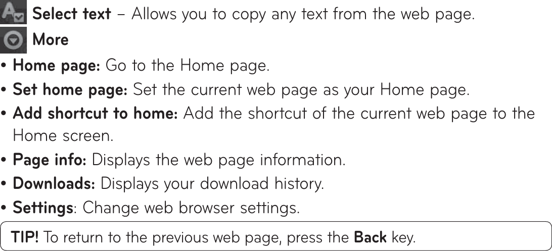   Select text – Allows you to copy any text from the web page. MoreHome page: Go to the Home page.Set home page: Set the current web page as your Home page.Add shortcut to home: Add the shortcut of the current web page to the Home screen.Page info: Displays the web page information.Downloads: Displays your download history.Settings: Change web browser settings.TIP! To return to the previous web page, press the Back key.••••••