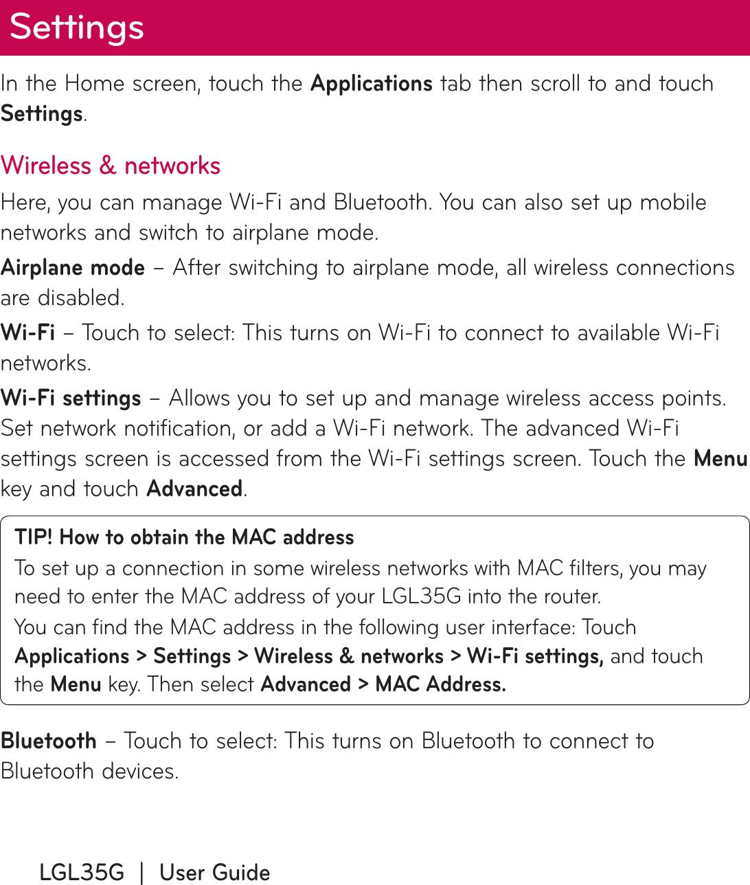 LGL35G  |  User GuideIn the Home screen, touch the Applications tab then scroll to and touch Settings.Wireless &amp; networksHere, you can manage Wi-Fi and Bluetooth. You can also set up mobile networks and switch to airplane mode.Airplane mode – After switching to airplane mode, all wireless connections are disabled.Wi-Fi – Touch to select: This turns on Wi-Fi to connect to available Wi-Fi networks.Wi-Fi settings – Allows you to set up and manage wireless access points. Set network notification, or add a Wi-Fi network. The advanced Wi-Fi settings screen is accessed from the Wi-Fi settings screen. Touch the Menu key and touch Advanced.TIP! How to obtain the MAC addressTo set up a connection in some wireless networks with MAC ﬁ lters, you may need to enter the MAC address of your LGL35G into the router.You can ﬁ nd the MAC address in the following user interface: Touch Applications &gt; Settings &gt; Wireless &amp; networks &gt; Wi-Fi settings, and touch the Menu key. Then select Advanced &gt; MAC Address.Bluetooth – Touch to select: This turns on Bluetooth to connect to Bluetooth devices.Settings