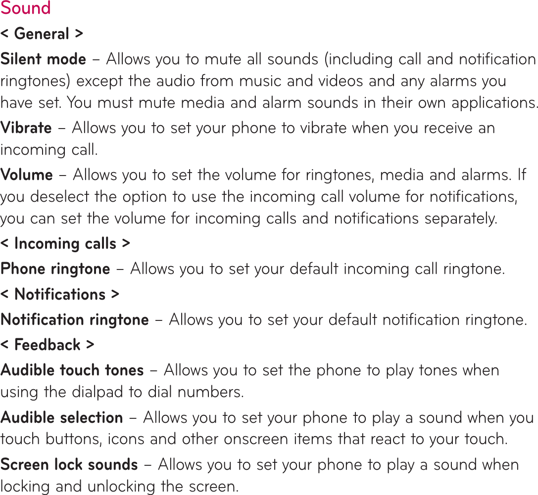 Sound&lt; General &gt;Silent mode – Allows you to mute all sounds (including call and notification ringtones) except the audio from music and videos and any alarms you have set. You must mute media and alarm sounds in their own applications.Vibrate – Allows you to set your phone to vibrate when you receive an incoming call.Volume – Allows you to set the volume for ringtones, media and alarms. If you deselect the option to use the incoming call volume for notifications, you can set the volume for incoming calls and notifications separately.&lt; Incoming calls &gt;Phone ringtone – Allows you to set your default incoming call ringtone.&lt; Notifications &gt;Notification ringtone – Allows you to set your default notification ringtone.&lt; Feedback &gt;Audible touch tones – Allows you to set the phone to play tones when using the dialpad to dial numbers.Audible selection – Allows you to set your phone to play a sound when you touch buttons, icons and other onscreen items that react to your touch.Screen lock sounds – Allows you to set your phone to play a sound when locking and unlocking the screen.