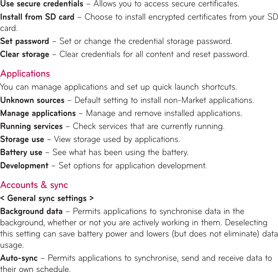 Use secure credentials – Allows you to access secure certificates. Install from SD card – Choose to install encrypted certificates from your SD card. Set password – Set or change the credential storage password.Clear storage – Clear credentials for all content and reset password.ApplicationsYou can manage applications and set up quick launch shortcuts.Unknown sources – Default setting to install non-Market applications.Manage applications – Manage and remove installed applications.Running services – Check services that are currently running.Storage use – View storage used by applications.Battery use – See what has been using the battery.Development – Set options for application development.Accounts &amp; sync&lt; General sync settings &gt;Background data – Permits applications to synchronise data in the background, whether or not you are actively working in them. Deselecting this setting can save battery power and lowers (but does not eliminate) data usage.Auto-sync – Permits applications to synchronise, send and receive data to their own schedule.