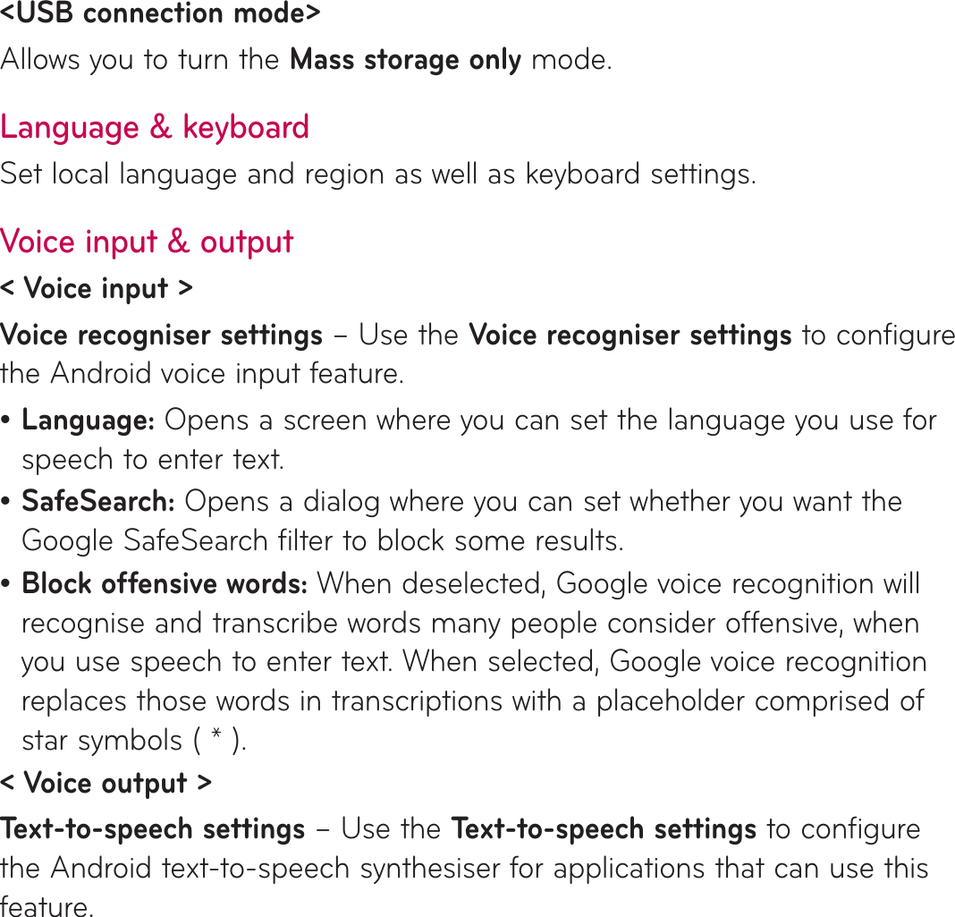 &lt;USB connection mode&gt; Allows you to turn the Mass storage only mode.Language &amp; keyboardSet local language and region as well as keyboard settings.Voice input &amp; output&lt; Voice input &gt;Voice recogniser settings – Use the Voice recogniser settings to configure the Android voice input feature. Language: Opens a screen where you can set the language you use for speech to enter text.SafeSearch: Opens a dialog where you can set whether you want the Google SafeSearch filter to block some results. Block offensive words: When deselected, Google voice recognition will recognise and transcribe words many people consider offensive, when you use speech to enter text. When selected, Google voice recognition replaces those words in transcriptions with a placeholder comprised of star symbols ( * ).&lt; Voice output &gt;Text-to-speech settings – Use the Text-to-speech settings to configure the Android text-to-speech synthesiser for applications that can use this feature.•••