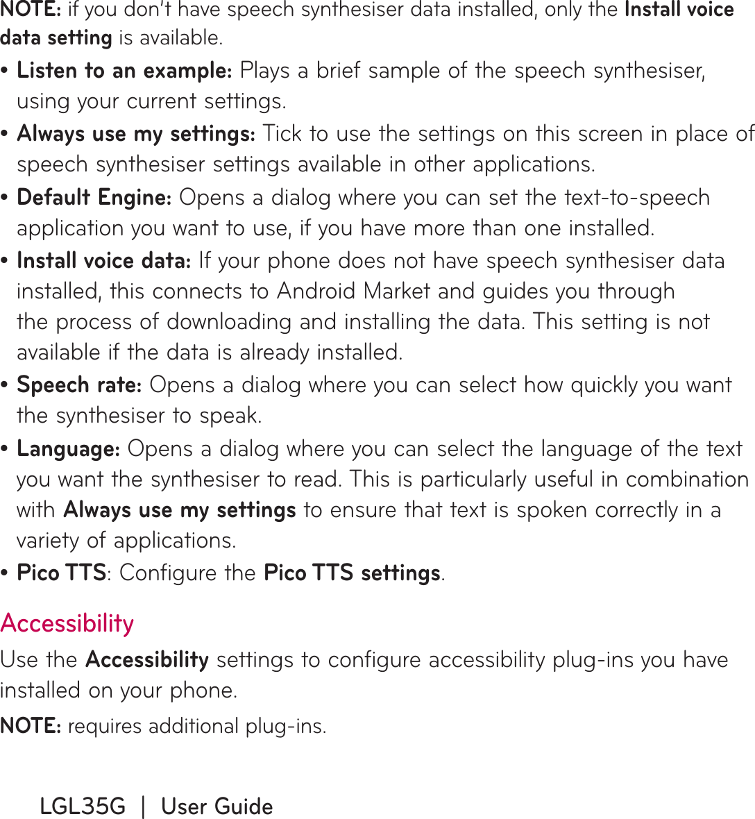 LGL35G  |  User GuideNOTE: if you don’t have speech synthesiser data installed, only the Install voice data setting is available.Listen to an example: Plays a brief sample of the speech synthesiser, using your current settings.Always use my settings: Tick to use the settings on this screen in place of speech synthesiser settings available in other applications.Default Engine: Opens a dialog where you can set the text-to-speech application you want to use, if you have more than one installed.Install voice data: If your phone does not have speech synthesiser data installed, this connects to Android Market and guides you through the process of downloading and installing the data. This setting is not available if the data is already installed.Speech rate: Opens a dialog where you can select how quickly you want the synthesiser to speak.Language: Opens a dialog where you can select the language of the text you want the synthesiser to read. This is particularly useful in combination with Always use my settings to ensure that text is spoken correctly in a variety of applications.Pico TTS: Configure the Pico TTS settings.AccessibilityUse the Accessibility settings to configure accessibility plug-ins you have installed on your phone.NOTE: requires additional plug-ins.•••••••
