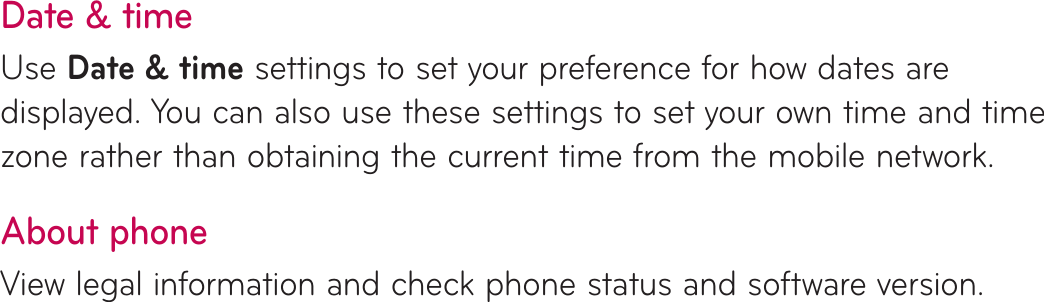 Date &amp; timeUse Date &amp; time settings to set your preference for how dates are displayed. You can also use these settings to set your own time and time zone rather than obtaining the current time from the mobile network.About phoneView legal information and check phone status and software version.