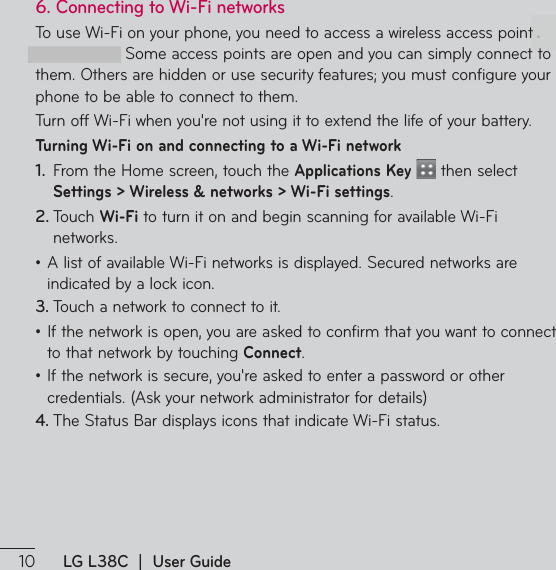  LG L38C  |  User Guide6.  Connecting to Wi-Fi networks5PVTF8J&apos;JPOZPVSQIPOFZPVOFFEUPBDDFTTBXJSFMFTTBDDFTTQPJOUor “hotspot.” Some access points are open and you can simply connect to them. Others are hidden or use security features; you must configure your phone to be able to connect to them.5VSOPGG8J&apos;JXIFOZPVSFOPUVTJOHJUUPFYUFOEUIFMJGFPGZPVSCBUUFSZTurning Wi-Fi on and connecting to a Wi-Fi network1.  From the Home screen, touch the Applications Key  then select Settings &gt; Wireless &amp; networks &gt; Wi-Fi settings.2. 5PVDIWi-FiUPUVSOJUPOBOECFHJOTDBOOJOHGPSBWBJMBCMF8J&apos;Jnetworks.ţ&quot;MJTUPGBWBJMBCMF8J&apos;JOFUXPSLTJTEJTQMBZFE4FDVSFEOFUXPSLTBSFindicated by a lock icon.3. 5PVDIBOFUXPSLUPDPOOFDUUPJUţ*GUIFOFUXPSLJTPQFOZPVBSFBTLFEUPDPOGJSNUIBUZPVXBOUUPDPOOFDUto that network by touching Connect.ţ*GUIFOFUXPSLJTTFDVSFZPVSFBTLFEUPFOUFSBQBTTXPSEPSPUIFSDSFEFOUJBMT&quot;TLZPVSOFUXPSLBENJOJTUSBUPSGPSEFUBJMT4. 5IF4UBUVT#BSEJTQMBZTJDPOTUIBUJOEJDBUF8J&apos;JTUBUVT.
