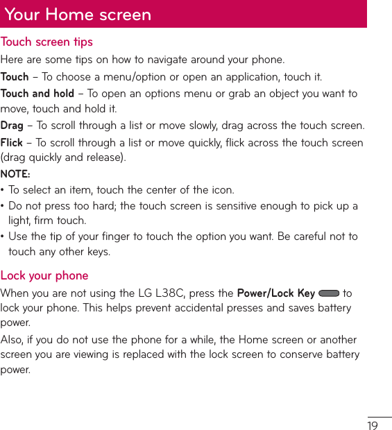 Your Home screenTouch screen tipsHere are some tips on how to navigate around your phone.Touchř5PDIPPTFBNFOVPQUJPOPSPQFOBOBQQMJDBUJPOUPVDIJUTouch and hold ř5PPQFOBOPQUJPOTNFOVPSHSBCBOPCKFDUZPVXBOUUPmove, touch and hold it.Drag ř5PTDSPMMUISPVHIBMJTUPSNPWFTMPXMZESBHBDSPTTUIFUPVDITDSFFOFlick ř5PTDSPMMUISPVHIBMJTUPSNPWFRVJDLMZGMJDLBDSPTTUIFUPVDITDSFFOESBHRVJDLMZBOESFMFBTFNOTE:ţ5PTFMFDUBOJUFNUPVDIUIFDFOUFSPGUIFJDPOţDo not press too hard; the touch screen is sensitive enough to pick up a light, firm touch.ţUse the tip of your finger to touch the option you want. Be careful not to touch any other keys.Lock your phone8IFOZPVBSFOPUVTJOHUIF-(-$QSFTTUIFPower/Lock Key  to MPDLZPVSQIPOF5IJTIFMQTQSFWFOUBDDJEFOUBMQSFTTFTBOETBWFTCBUUFSZpower. &quot;MTPJGZPVEPOPUVTFUIFQIPOFGPSBXIJMFUIF)PNFTDSFFOPSBOPUIFSscreen you are viewing is replaced with the lock screen to conserve battery power.