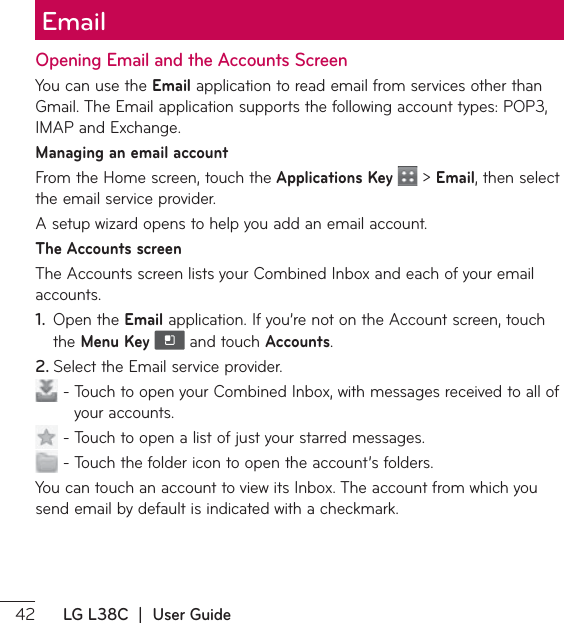  LG L38C  |  User GuideOpening Email and the Accounts ScreenYou can use the Email application to read email from services other than (NBJM5IF&amp;NBJMBQQMJDBUJPOTVQQPSUTUIFGPMMPXJOHBDDPVOUUZQFT101*.&quot;1BOE&amp;YDIBOHFManaging an email accountFrom the Home screen, touch the Applications Key   &gt; Email, then select the email service provider.&quot;TFUVQXJ[BSEPQFOTUPIFMQZPVBEEBOFNBJMBDDPVOUThe Accounts screen5IF&quot;DDPVOUTTDSFFOMJTUTZPVS$PNCJOFE*OCPYBOEFBDIPGZPVSFNBJMaccounts. 1.  Open the EmailBQQMJDBUJPO*GZPVŜSFOPUPOUIF&quot;DDPVOUTDSFFOUPVDIthe Menu Key   and touch Accounts.2. 4FMFDUUIF&amp;NBJMTFSWJDFQSPWJEFS5PVDIUPPQFOZPVS$PNCJOFE*OCPYXJUINFTTBHFTSFDFJWFEUPBMMPGyour accounts.5PVDIUPPQFOBMJTUPGKVTUZPVSTUBSSFENFTTBHFT5PVDIUIFGPMEFSJDPOUPPQFOUIFBDDPVOUŜTGPMEFST:PVDBOUPVDIBOBDDPVOUUPWJFXJUT*OCPY5IFBDDPVOUGSPNXIJDIZPVsend email by default is indicated with a checkmark.Email 