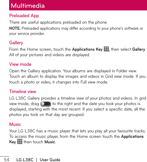  LG L38C  |  User GuidePreloaded App5IFSFBSFVTFGVMBQQMJDBUJPOTQSFMPBEFEPOUIFQIPOFNOTE: 1SFMPBEFEBQQMJDBUJPOTNBZEJGGFSBDDPSEJOHUPZPVSQIPOFŜTTPGUXBSFPSyour service provider.GalleryFrom the Home screen, touch the Applications Key  , then select Gallery. &quot;MMPGZPVSQJDUVSFTBOEWJEFPTBSFEJTQMBZFEView modeOpen the Gallery application. Your albums are displayed in Folder view. 5PVDIBOBMCVNUPEJTQMBZUIFJNBHFTBOEWJEFPTJO(SJEWJFXNPEF*GZPVtouch a photo or video, it changes into Full view mode.Timeline view-(-$(BMMFSZQSPWJEFTBUJNFMJOFWJFXPGZPVSQIPUPTBOEWJEFPT*OHSJEview mode, drag   to the right and the date you took your photos is EJTQMBZFETUBSUJOHXJUIUIFNPTUSFDFOU*GZPVTFMFDUBTQFDJGJDEBUFBMMUIFphotos you took on that day are grouped.MusicYour LG L38C has a music player that lets you play all your favourite tracks. 5PBDDFTTUIFNVTJDQMBZFSGSPNUIF)PNFTDSFFOUPVDIUIFApplications Key  then touch Music.Multimedia