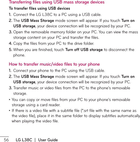  LG L38C  |  User GuideTransferring files using USB mass storage devicesTo transfer files using USB devices1.  $POOFDUUIF-(-$UPB1$VTJOHB64#DBCMF2. 5IF USB Mass StorageNPEFTDSFFOXJMMBQQFBS*GZPVUPVDITurn on USB storageZPVSEFWJDFDPOOFDUJPOXJMMCFSFDPHOJ[FECZZPVS1$3. 0QFOUIFSFNPWBCMFNFNPSZGPMEFSPOZPVS1$:PVDBOWJFXUIFNBTTTUPSBHFDPOUFOUPOZPVS1$BOEUSBOTGFSUIFGJMFT4. $PQZUIFGJMFTGSPNZPVS1$UPUIFESJWFGPMEFS5. 8IFOZPVBSFGJOJTIFEUPVDITurn off USB storage to disconnect the phone.How to transfer music/video files to your phone1.  $POOFDUZPVSQIPOFUPUIF1$VTJOHUIF64#DBCMF2. 5IF USB Mass StorageNPEFTDSFFOXJMMBQQFBS*GZPVUPVDITurn on USB storageZPVSEFWJDFDPOOFDUJPOXJMMCFSFDPHOJ[FECZZPVS1$3. 5SBOTGFSNVTJDPSWJEFPGJMFTGSPNUIF1$UPUIFQIPOFTSFNPWBCMFstorage.ţ:PVDBODPQZPSNPWFGJMFTGSPNZPVS1$UPZPVSQIPOFTSFNPWBCMFstorage using a card reader.ţ*GUIFSFJTBWJEFPGJMFXJUIBTVCUJUMFGJMFTSUGJMFXJUIUIFTBNFOBNFBTUIFWJEFPGJMFQMBDFJUJOUIFTBNFGPMEFSUPEJTQMBZTVCUJUMFTBVUPNBUJDBMMZwhen playing the video file.
