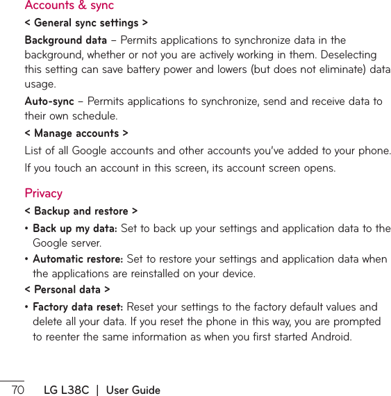  LG L38C  |  User GuideAccounts &amp; sync&lt; General sync settings &gt;Background datař1FSNJUTBQQMJDBUJPOTUPTZODISPOJ[FEBUBJOUIFbackground, whether or not you are actively working in them. Deselecting UIJTTFUUJOHDBOTBWFCBUUFSZQPXFSBOEMPXFSTCVUEPFTOPUFMJNJOBUFEBUBusage.Auto-syncř1FSNJUTBQQMJDBUJPOTUPTZODISPOJ[FTFOEBOESFDFJWFEBUBUPtheir own schedule.&lt; Manage accounts &gt; List of all Google accounts and other accounts you’ve added to your phone.*GZPVUPVDIBOBDDPVOUJOUIJTTDSFFOJUTBDDPVOUTDSFFOPQFOTPrivacy&lt; Backup and restore &gt;ţBack up my data: Set to back up your settings and application data to the Google server.ţAutomatic restore: Set to restore your settings and application data when the applications are reinstalled on your device.&lt; Personal data &gt;ţFactory data reset: Reset your settings to the factory default values and EFMFUFBMMZPVSEBUB*GZPVSFTFUUIFQIPOFJOUIJTXBZZPVBSFQSPNQUFEUPSFFOUFSUIFTBNFJOGPSNBUJPOBTXIFOZPVGJSTUTUBSUFE&quot;OESPJE